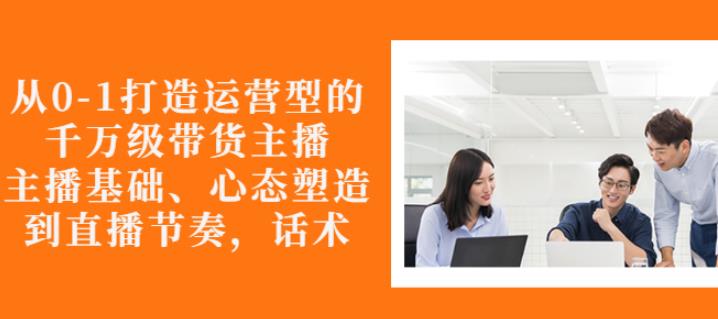 从0-1打造运营型的带货主播：主播基础、心态塑造，能力培养到直播节奏，话术进行全面讲解-文言网创