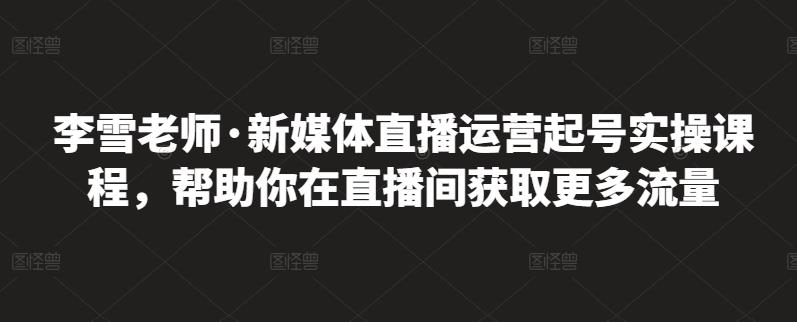 李雪老师·新媒体直播运营起号实操课程，帮助你在直播间获取更多流量-文言网创