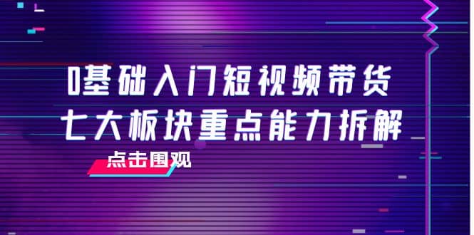 0基础入门短视频带货，七大板块重点能力拆解，7节精品课4小时干货-文言网创