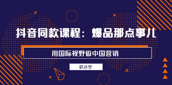 抖音同款课程：爆品那点事儿，用国际视野做中国营销（20节课）-文言网创