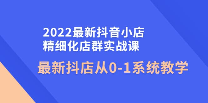 2022最新抖音小店精细化店群实战课，最新抖店从0-1系统教学-文言网创