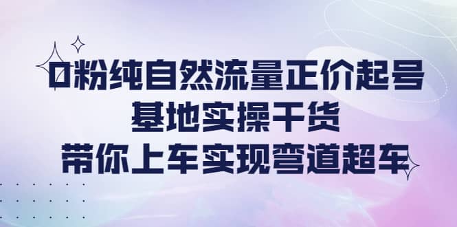 0粉纯自然流量正价起号基地实操干货，带你上车实现弯道超车-文言网创