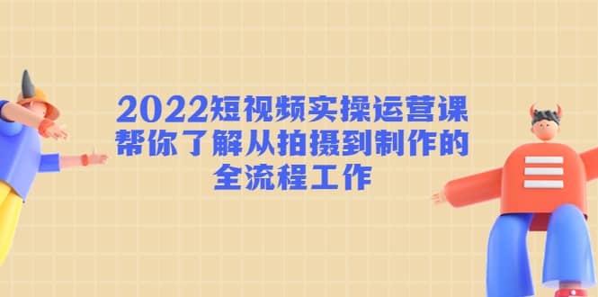 2022短视频实操运营课：帮你了解从拍摄到制作的全流程工作-文言网创