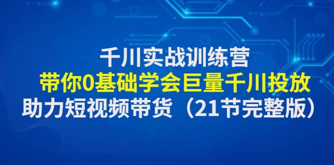 千川实战训练营：带你0基础学会巨量千川投放，助力短视频带货（21节完整版）-文言网创