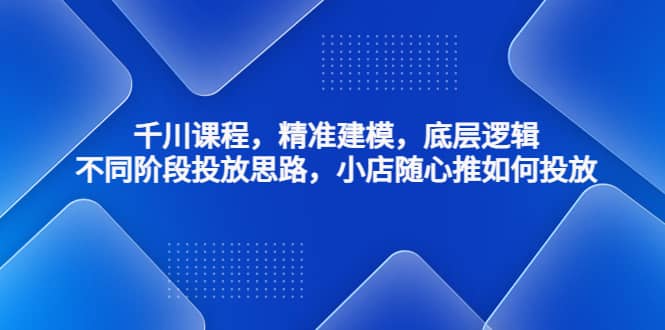 千川课程，精准建模，底层逻辑，不同阶段投放思路，小店随心推如何投放-文言网创