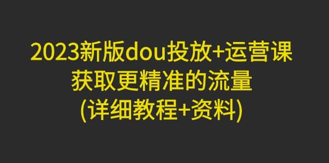 2023新版dou投放 运营课：获取更精准的流量(详细教程 资料)无水印-文言网创