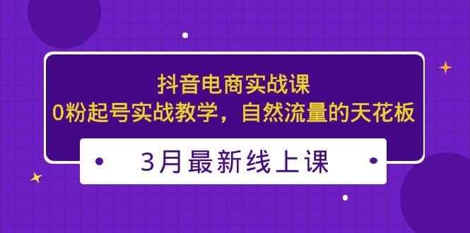 3月最新抖音电商实战课：0粉起号实战教学，自然流量的天花板-文言网创