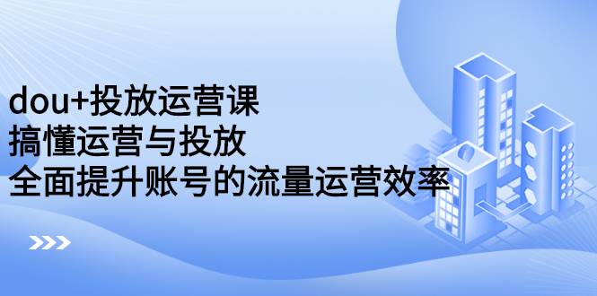 dou 投放运营课：搞懂运营与投放，全面提升账号的流量运营效率-文言网创