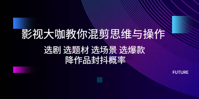 影视大咖教你混剪思维与操作：选剧 选题材 选场景 选爆款 降作品封抖概率-文言网创