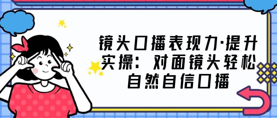 镜头口播表现力·提升实操：对面镜头轻松自然自信口播（23节课）-文言网创