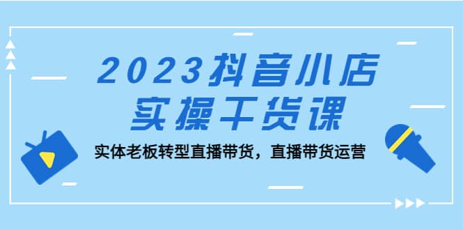 2023抖音小店实操干货课：实体老板转型直播带货，直播带货运营-文言网创