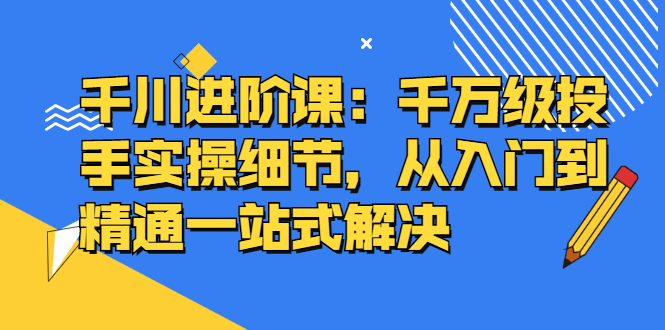 千川进阶课：千川投放细节实操，从入门到精通一站式解决-文言网创