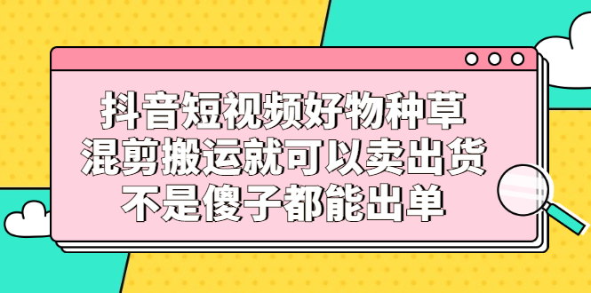 抖音短视频好物种草，混剪搬运就可以卖出货，不是傻子都能出单-文言网创