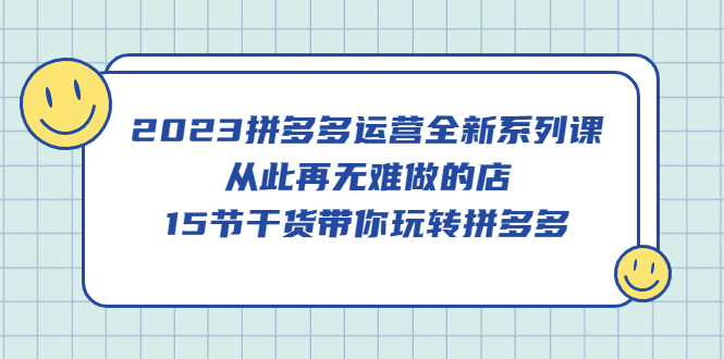 2023拼多多运营全新系列课，从此再无难做的店，15节干货带你玩转拼多多-文言网创