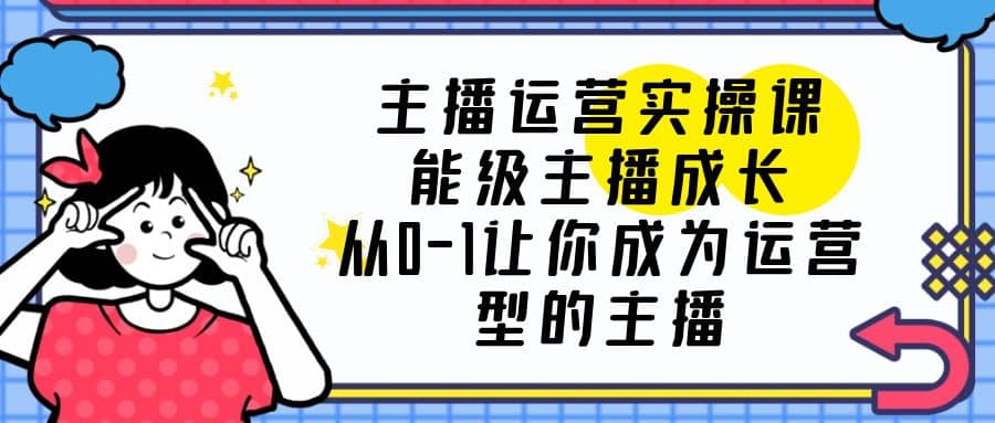 主播运营实操课，能级-主播成长，从0-1让你成为运营型的主播-文言网创