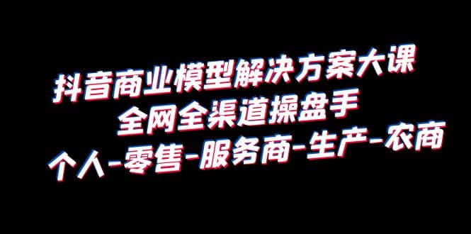 抖音商业 模型解决方案大课 全网全渠道操盘手 个人-零售-服务商-生产-农商-文言网创