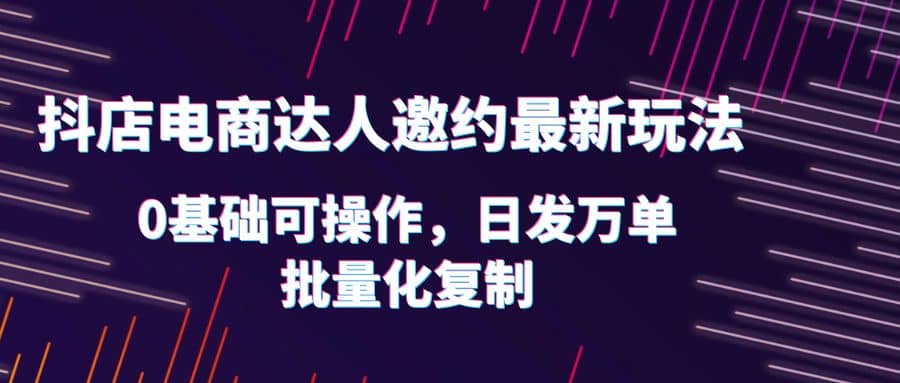 抖店电商达人邀约最新玩法，0基础可操作，日发万单，批量化复制-文言网创