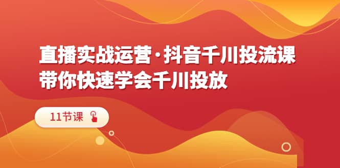 直播实战运营·抖音千川投流课，带你快速学会千川投放（11节课）-文言网创