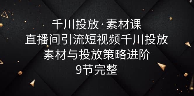 千川投放·素材课：直播间引流短视频千川投放素材与投放策略进阶，9节完整-文言网创