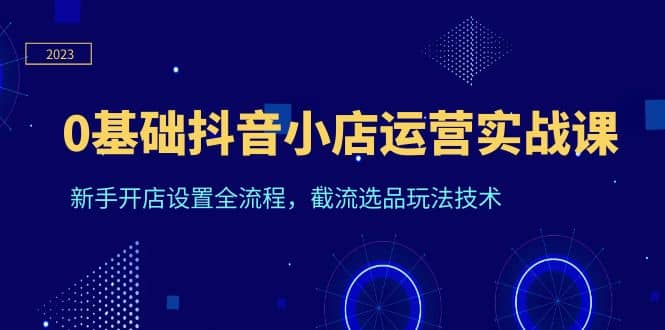 0基础抖音小店运营实战课，新手开店设置全流程，截流选品玩法技术-文言网创