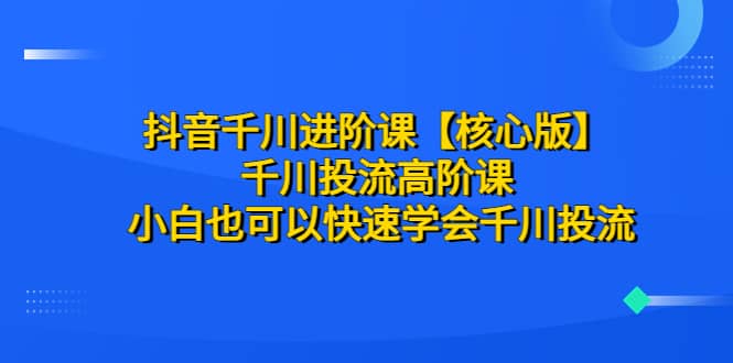 抖音千川进阶课【核心版】 千川投流高阶课 小白也可以快速学会千川投流-文言网创