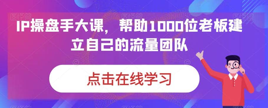 IP-操盘手大课，帮助1000位老板建立自己的流量团队（13节课）-文言网创