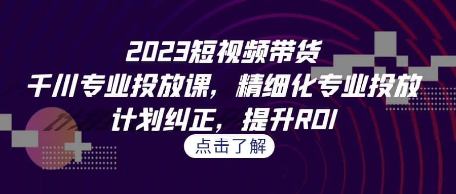 2023短视频带货-千川专业投放课，精细化专业投放，计划纠正，提升ROI-文言网创