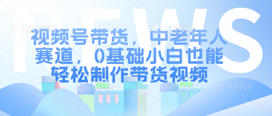 视频号带货，中老年人赛道，0基础小白也能轻松制作带货视频-文言网创