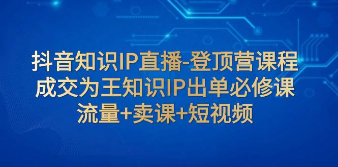 抖音知识IP直播-登顶营课程：成交为王知识IP出单必修课  流量 卖课 短视频-文言网创