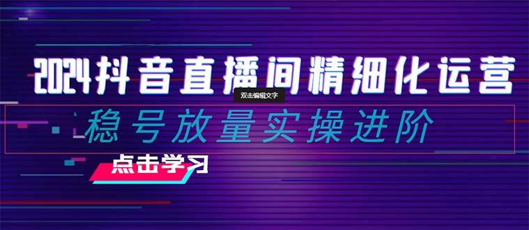 2024抖音直播间精细化运营：稳号放量实操进阶 选品/排品/起号/小店随心推/千川付费如何去投放-文言网创