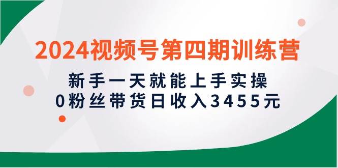 2024视频号第四期训练营，新手一天就能上手实操，0粉丝带货日收入3455元-文言网创